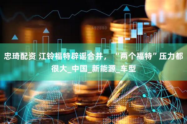 忠琦配资 江铃福特辟谣合并， “两个福特”压力都很大_中国_新能源_车型