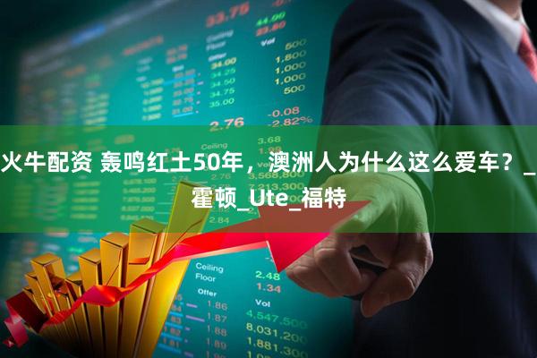火牛配资 轰鸣红土50年，澳洲人为什么这么爱车？_霍顿_Ute_福特