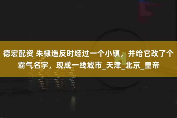 德宏配资 朱棣造反时经过一个小镇，并给它改了个霸气名字，现成一线城市_天津_北京_皇帝