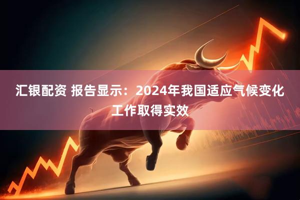汇银配资 报告显示：2024年我国适应气候变化工作取得实效
