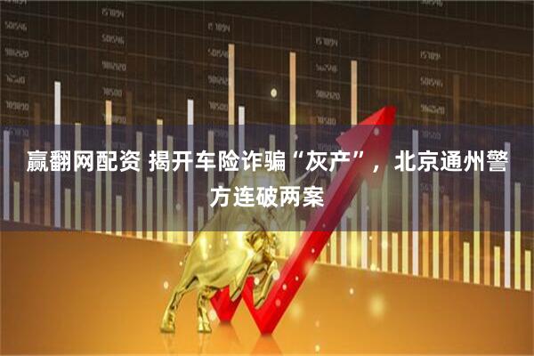 赢翻网配资 揭开车险诈骗“灰产”，北京通州警方连破两案