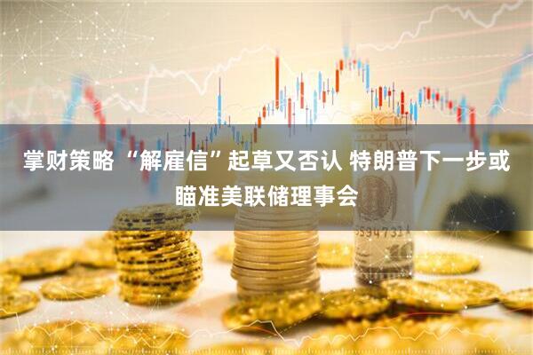 掌财策略 “解雇信”起草又否认 特朗普下一步或瞄准美联储理事会