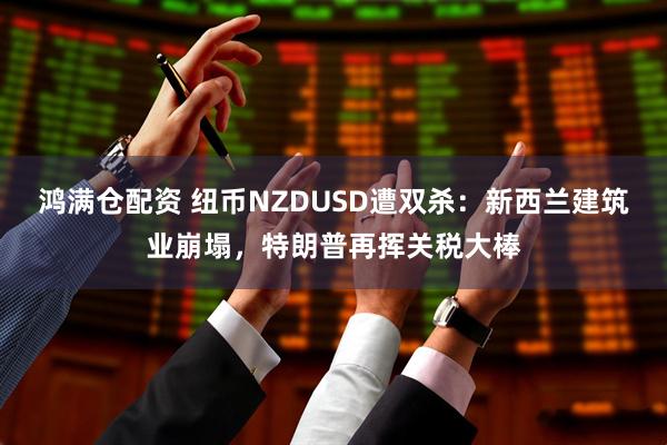 鸿满仓配资 纽币NZDUSD遭双杀：新西兰建筑业崩塌，特朗普再挥关税大棒