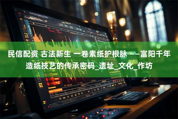 民信配资 古法新生 一卷素纸护根脉 ——富阳千年造纸技艺的传承密码_遗址_文化_作坊