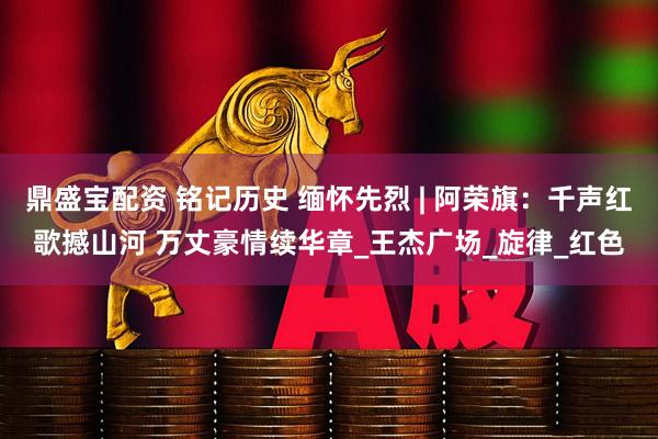 鼎盛宝配资 铭记历史 缅怀先烈 | 阿荣旗：千声红歌撼山河 万丈豪情续华章_王杰广场_旋律_红色
