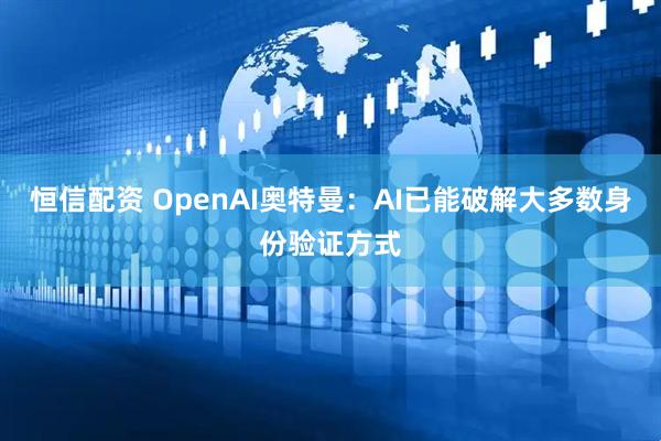 恒信配资 OpenAI奥特曼：AI已能破解大多数身份验证方式