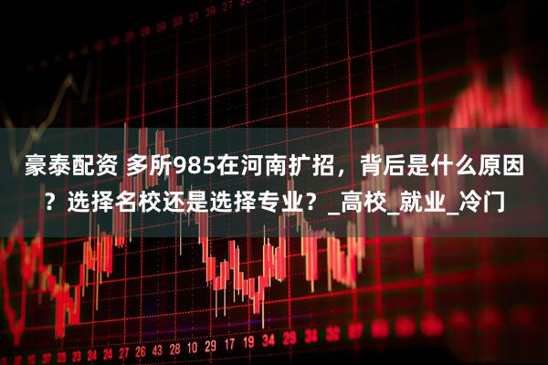 豪泰配资 多所985在河南扩招，背后是什么原因？选择名校还是选择专业？_高校_就业_冷门