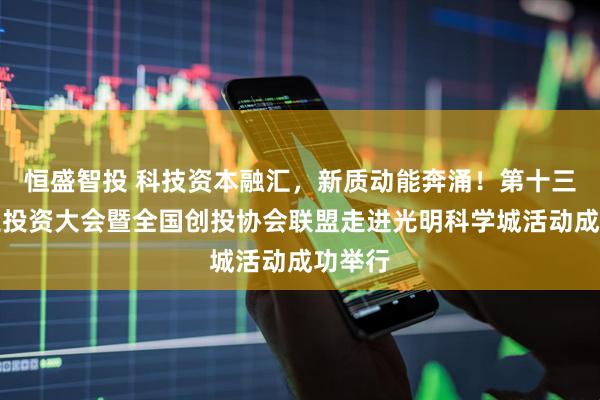 恒盛智投 科技资本融汇，新质动能奔涌！第十三届创业投资大会暨全国创投协会联盟走进光明科学城活动成功举行