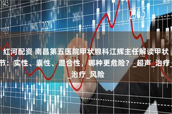 红河配资 南昌第五医院甲状腺科江辉主任解读甲状腺结节：实性、囊性、混合性，哪种更危险？_超声_治疗_风险