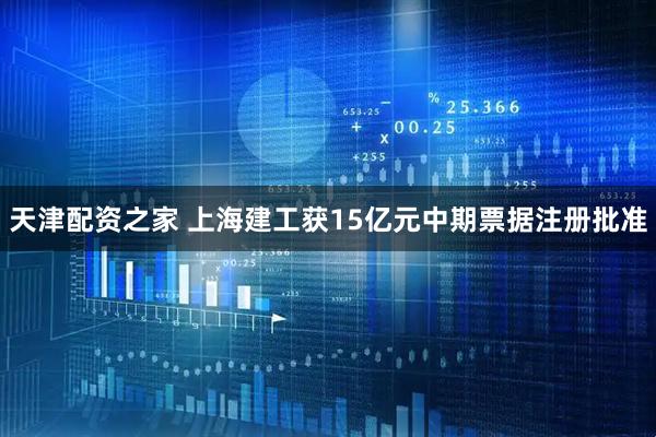 天津配资之家 上海建工获15亿元中期票据注册批准