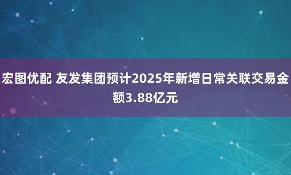 宏图优配 友发集团预计2025年新增日常关联交易金额3.88亿元