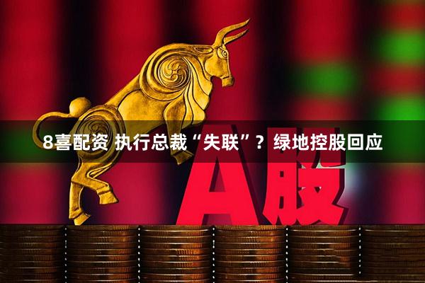 8喜配资 执行总裁“失联”？绿地控股回应
