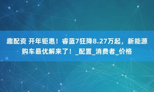 趣配资 开年钜惠！睿蓝7狂降8.27万起，新能源购车最优解来了！_配置_消费者_价格