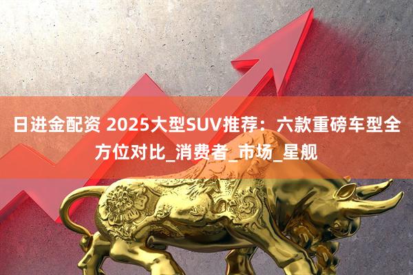 日进金配资 2025大型SUV推荐：六款重磅车型全方位对比_消费者_市场_星舰