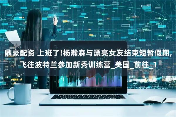 鼎豪配资 上班了!杨瀚森与漂亮女友结束短暂假期,飞往波特兰参加新秀训练营_美国_前往_1