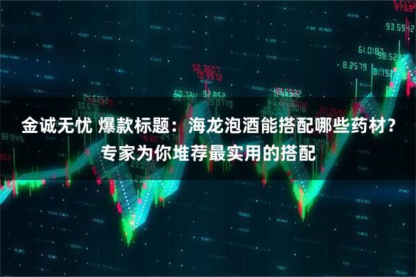 金诚无忧 爆款标题：海龙泡酒能搭配哪些药材？专家为你堆荐最实用的搭配