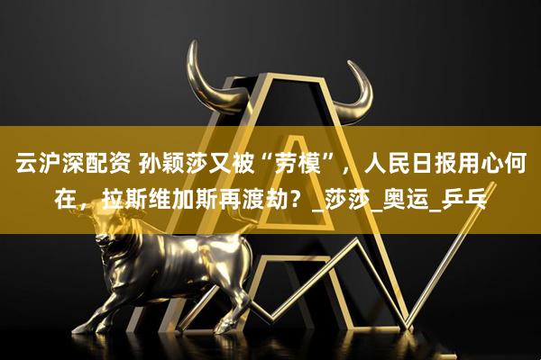 云沪深配资 孙颖莎又被“劳模”,人民日报用心何在,拉斯维加斯再渡劫?_莎莎_奥运_乒乓