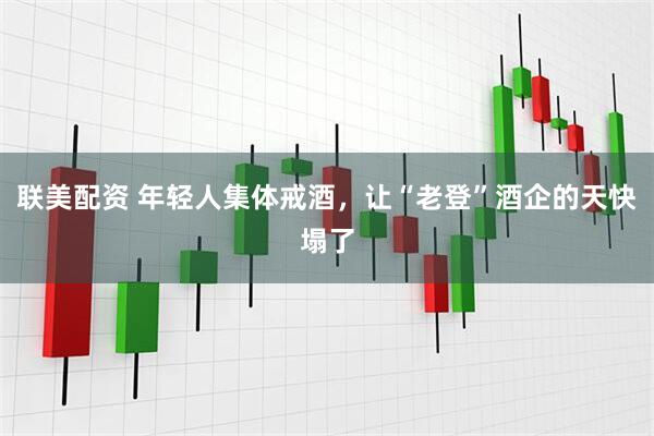 联美配资 年轻人集体戒酒，让“老登”酒企的天快塌了