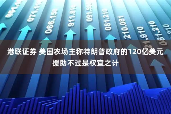 港联证券 美国农场主称特朗普政府的120亿美元援助不过是权宜之计