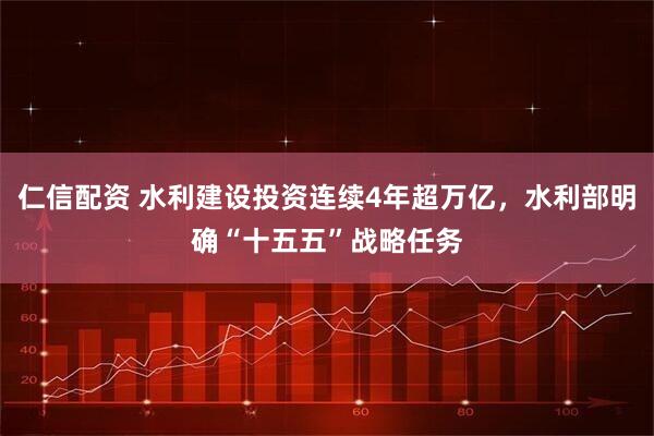 仁信配资 水利建设投资连续4年超万亿，水利部明确“十五五”战略任务