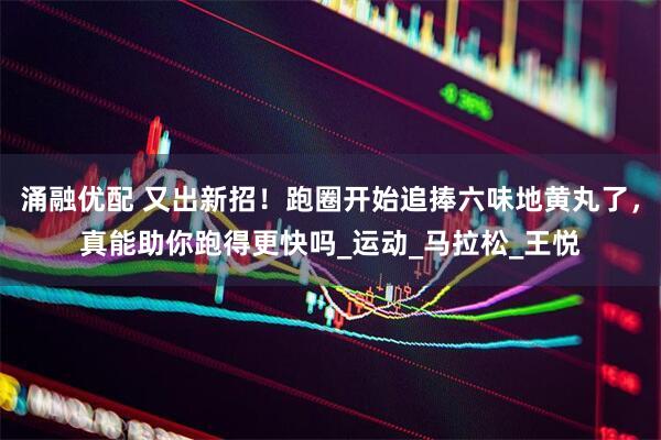 涌融优配 又出新招！跑圈开始追捧六味地黄丸了，真能助你跑得更快吗_运动_马拉松_王悦