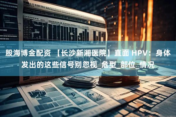 股海博金配资 【长沙新湘医院】直面 HPV：身体发出的这些信号别忽视_危型_部位_情况